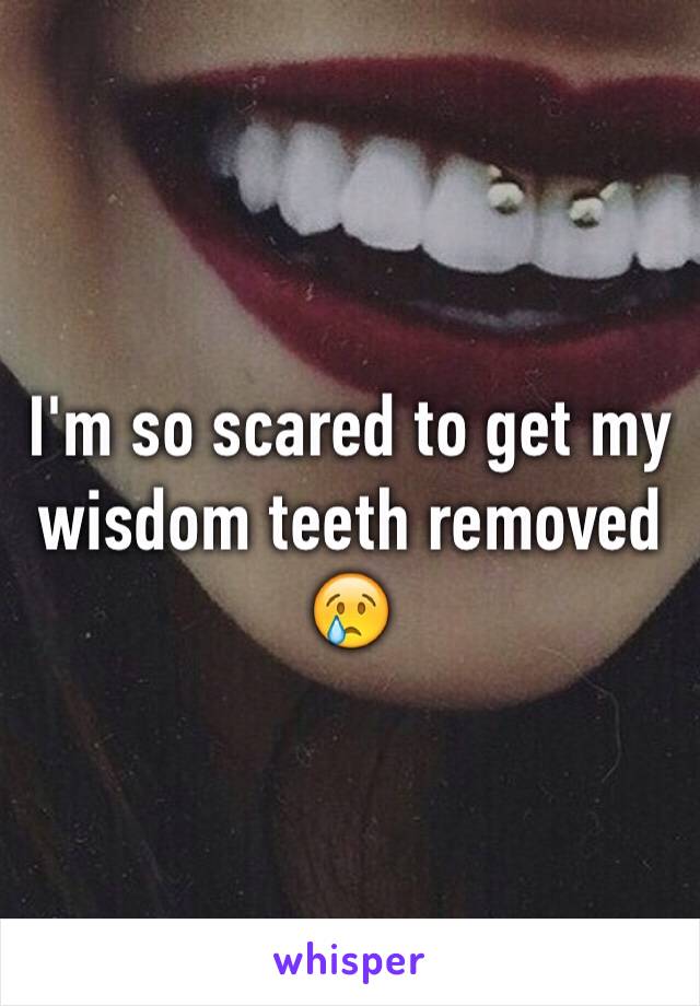 I'm so scared to get my wisdom teeth removed 😢