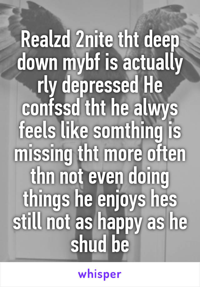 Realzd 2nite tht deep down mybf is actually rly depressed He confssd tht he alwys feels like somthing is missing tht more often thn not even doing things he enjoys hes still not as happy as he shud be