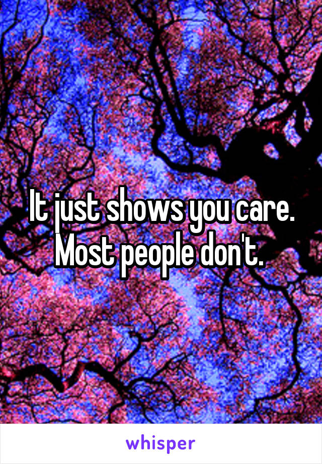 It just shows you care. Most people don't. 