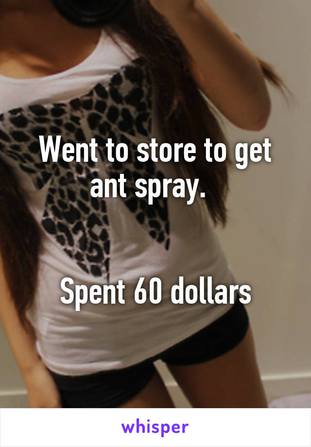 Went to store to get ant spray.  


Spent 60 dollars