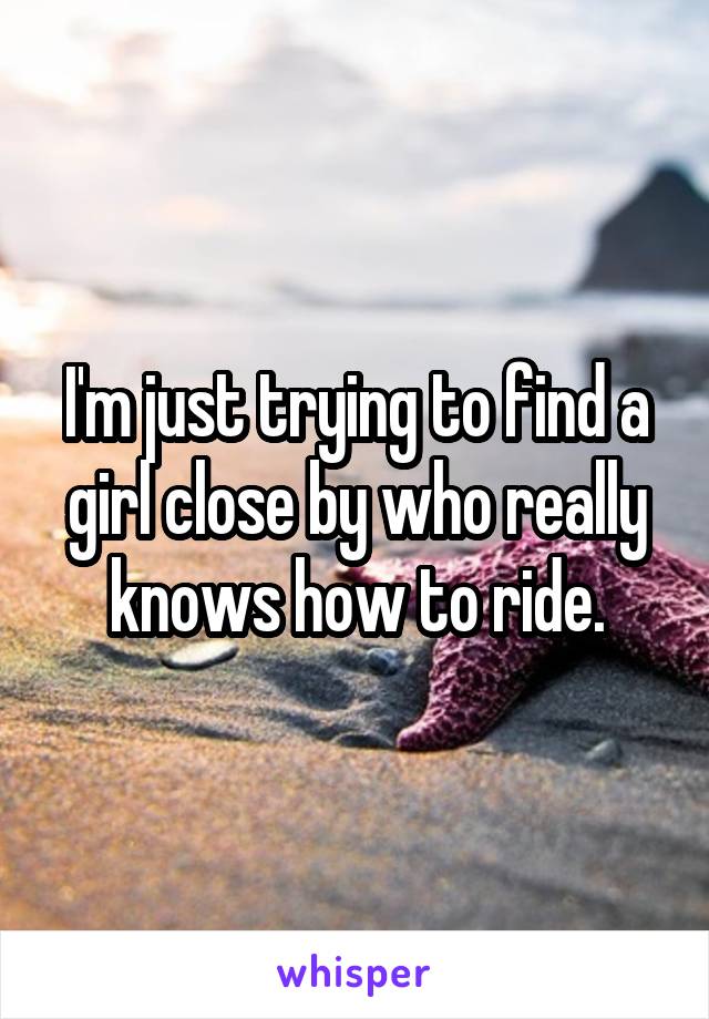 I'm just trying to find a girl close by who really knows how to ride.