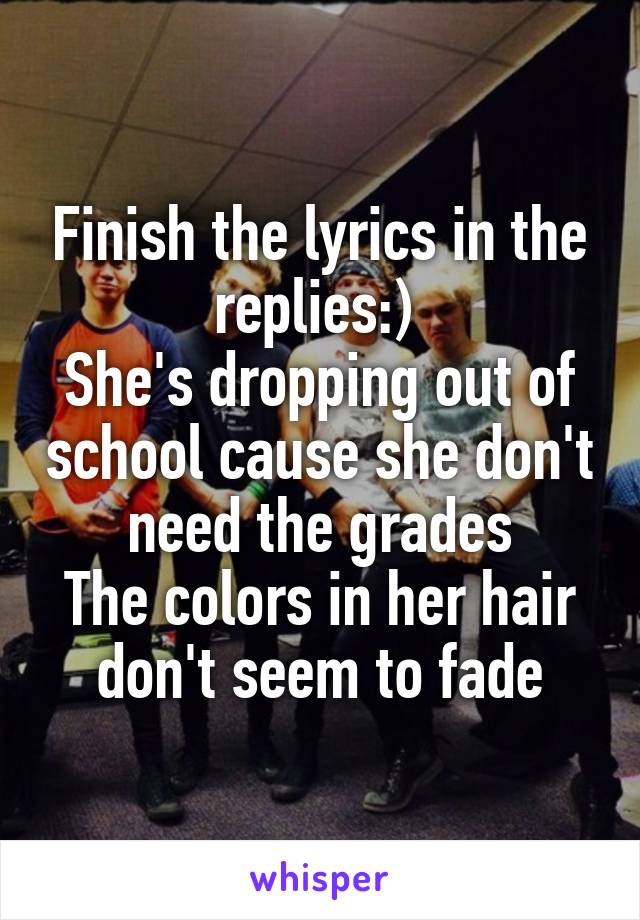 Finish the lyrics in the replies:) 
She's dropping out of school cause she don't need the grades
The colors in her hair don't seem to fade