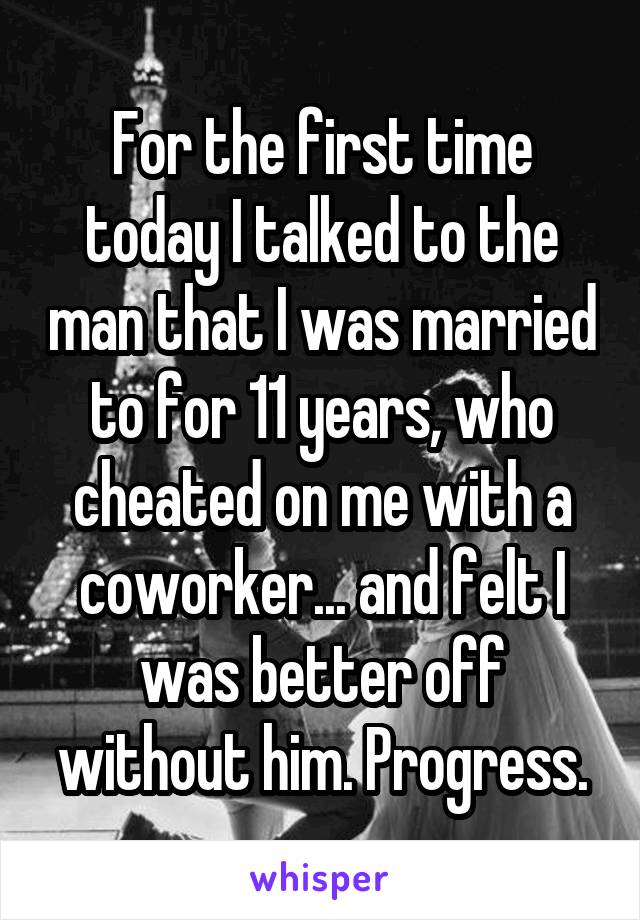 For the first time today I talked to the man that I was married to for 11 years, who cheated on me with a coworker... and felt I was better off without him. Progress.