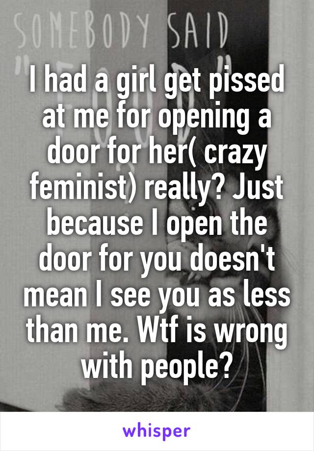 I had a girl get pissed at me for opening a door for her( crazy feminist) really? Just because I open the door for you doesn't mean I see you as less than me. Wtf is wrong with people?