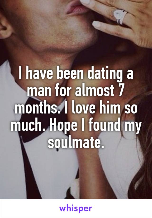 I have been dating a man for almost 7 months. I love him so much. Hope I found my soulmate.