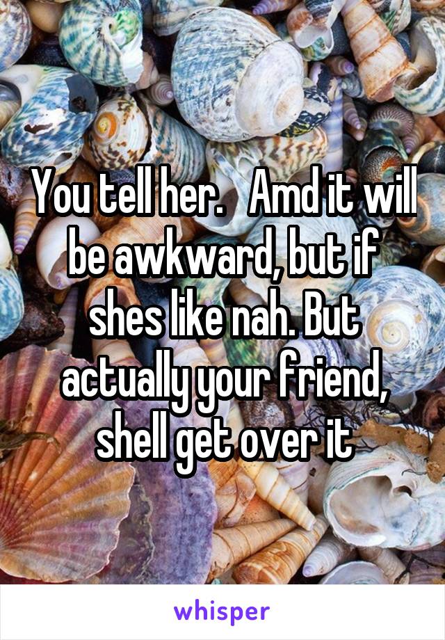 You tell her.   Amd it will be awkward, but if shes like nah. But actually your friend, shell get over it