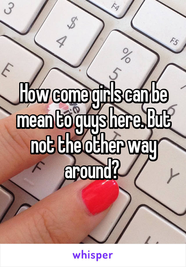 How come girls can be mean to guys here. But not the other way around? 