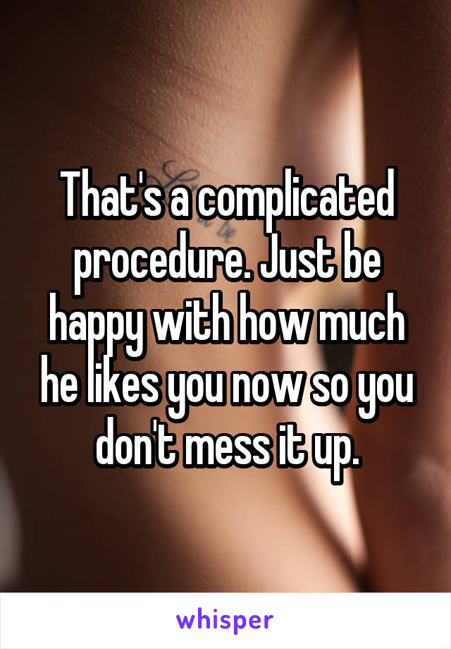 That's a complicated procedure. Just be happy with how much he likes you now so you don't mess it up.