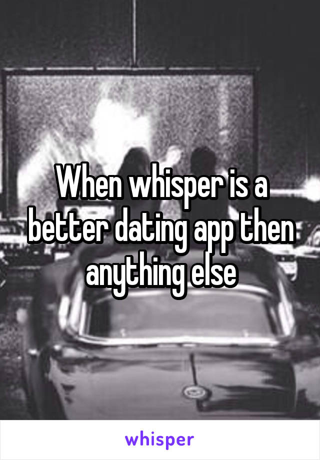 When whisper is a better dating app then anything else