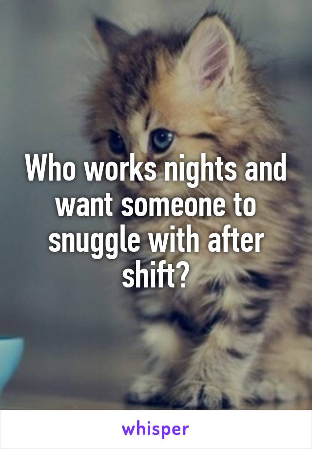 Who works nights and want someone to snuggle with after shift?