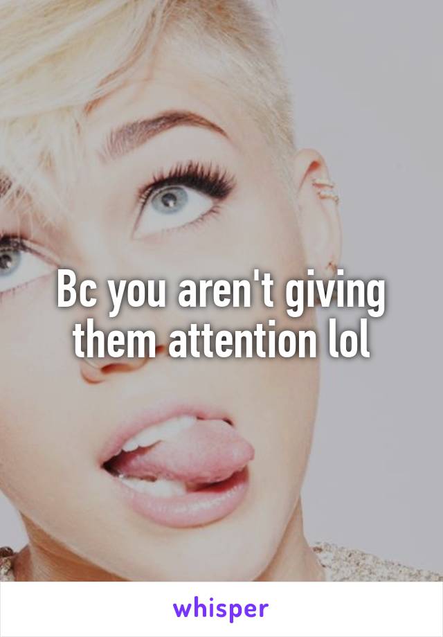 Bc you aren't giving them attention lol