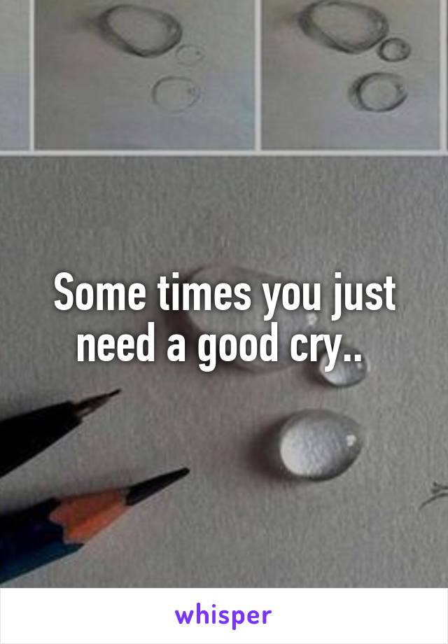 Some times you just need a good cry.. 