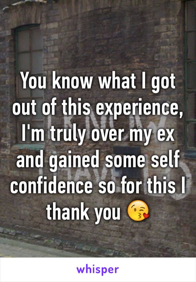 You know what I got out of this experience, I'm truly over my ex and gained some self confidence so for this I thank you 😘