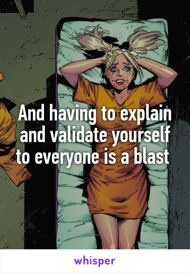 And having to explain and validate yourself to everyone is a blast 