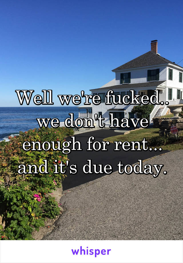 Well we're fucked.. we don't have enough for rent... and it's due today.