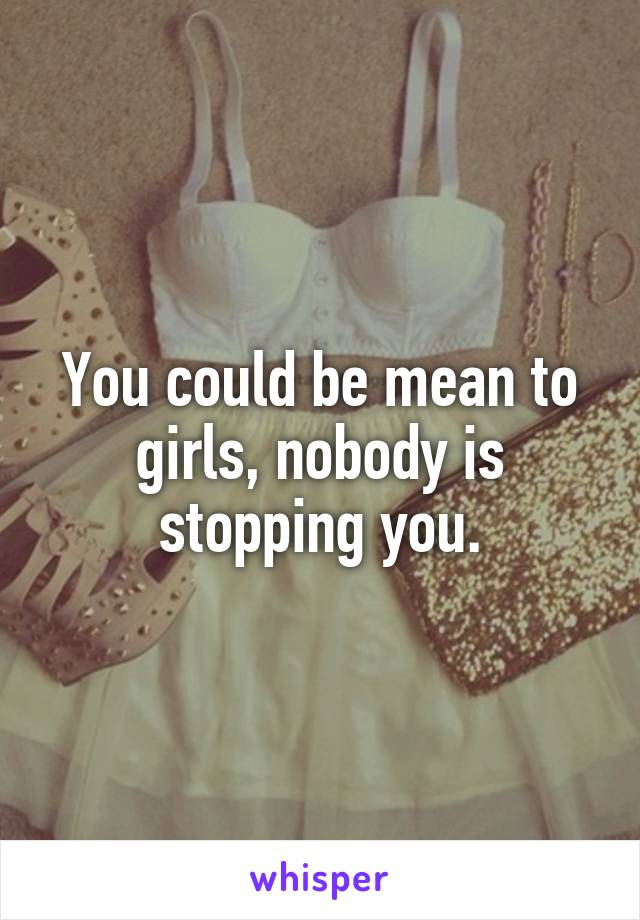 You could be mean to girls, nobody is stopping you.