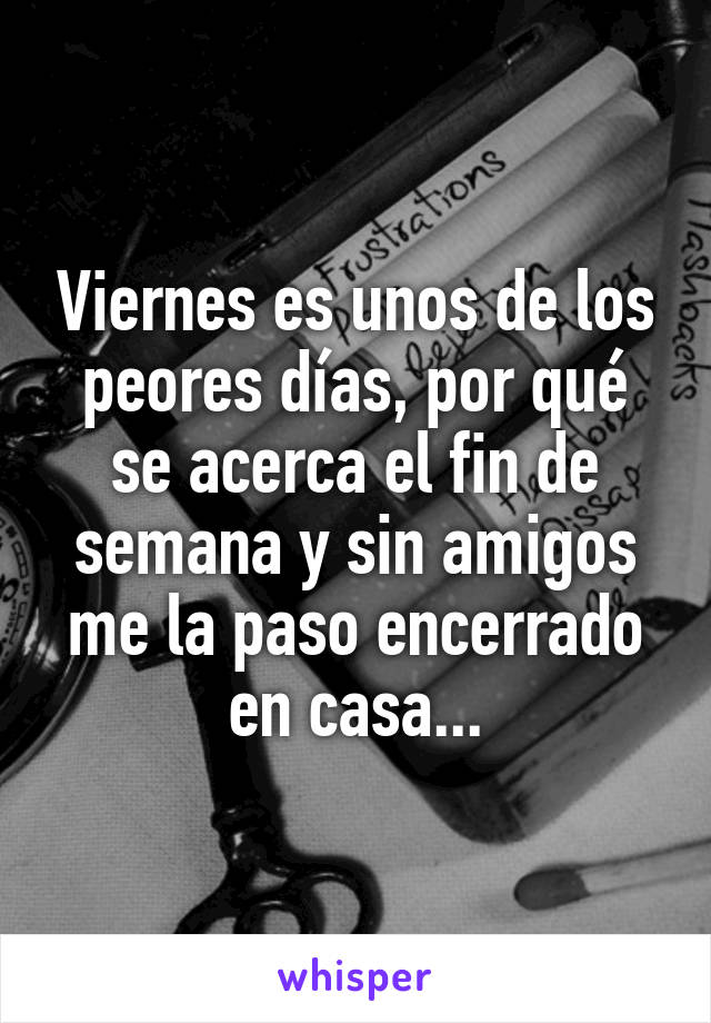 Viernes es unos de los peores días, por qué se acerca el fin de semana y sin amigos me la paso encerrado en casa...