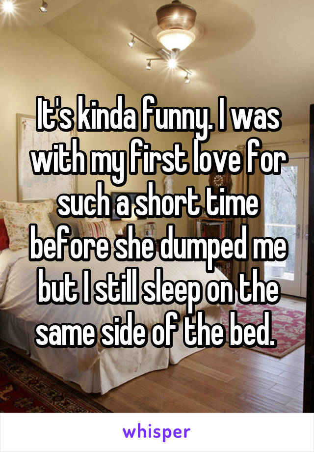 It's kinda funny. I was with my first love for such a short time before she dumped me but I still sleep on the same side of the bed. 