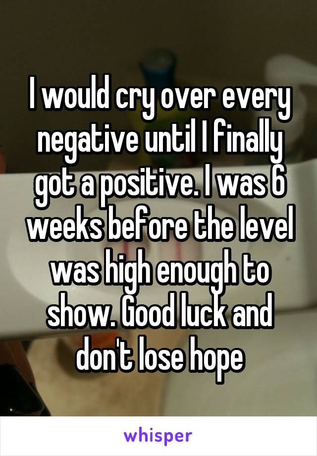 I would cry over every negative until I finally got a positive. I was 6 weeks before the level was high enough to show. Good luck and don't lose hope