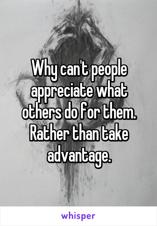 Why can't people appreciate what others do for them. Rather than take advantage.