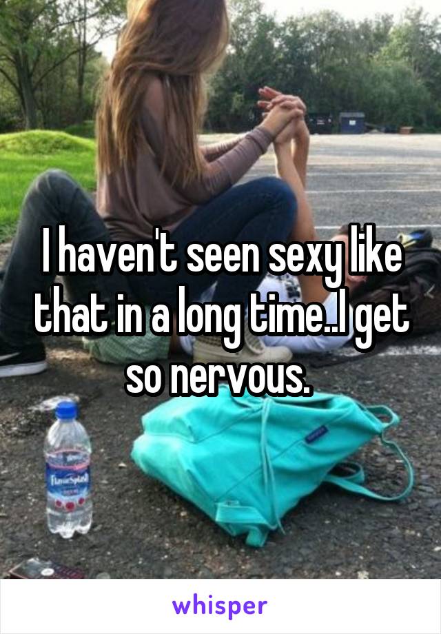 I haven't seen sexy like that in a long time..I get so nervous. 