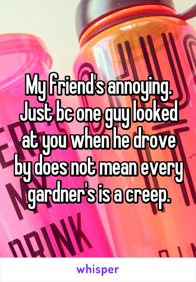 My friend's annoying. Just bc one guy looked at you when he drove by does not mean every gardner's is a creep.