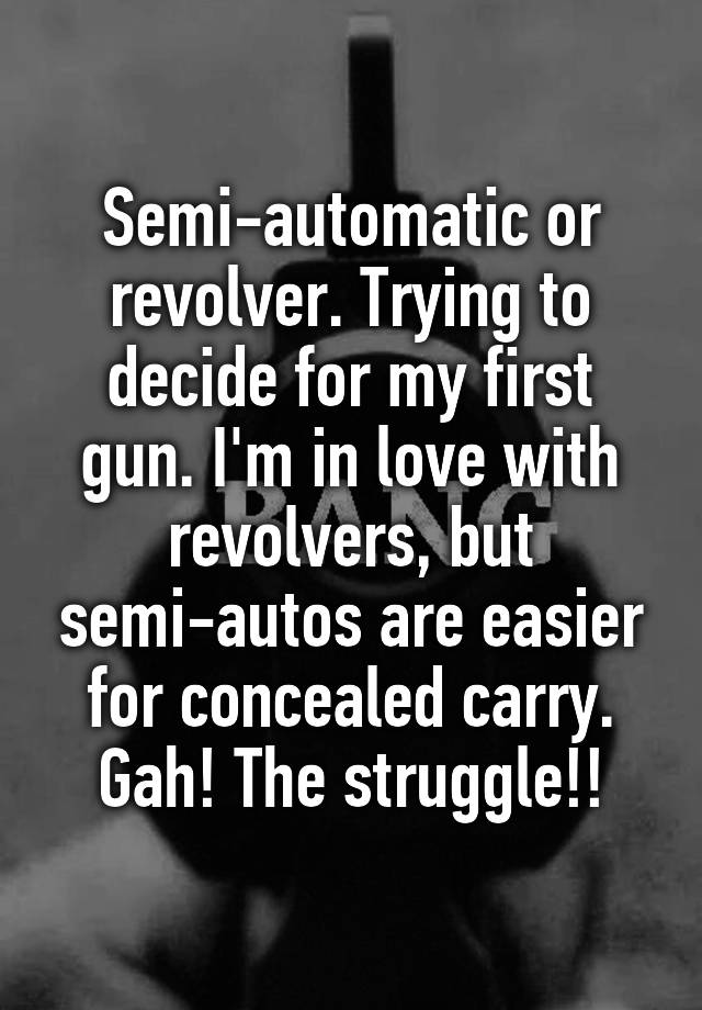 Semi-automatic or revolver. Trying to decide for my first gun. I'm in love with revolvers, but semi-autos are easier for concealed carry. Gah! The struggle!!