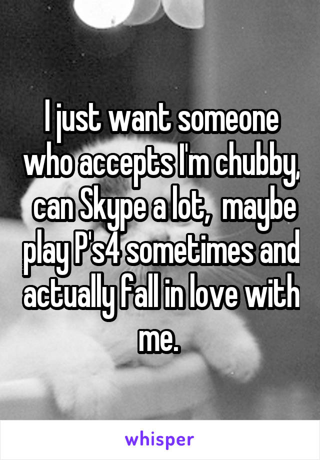 I just want someone who accepts I'm chubby,  can Skype a lot,  maybe play P's4 sometimes and actually fall in love with me. 