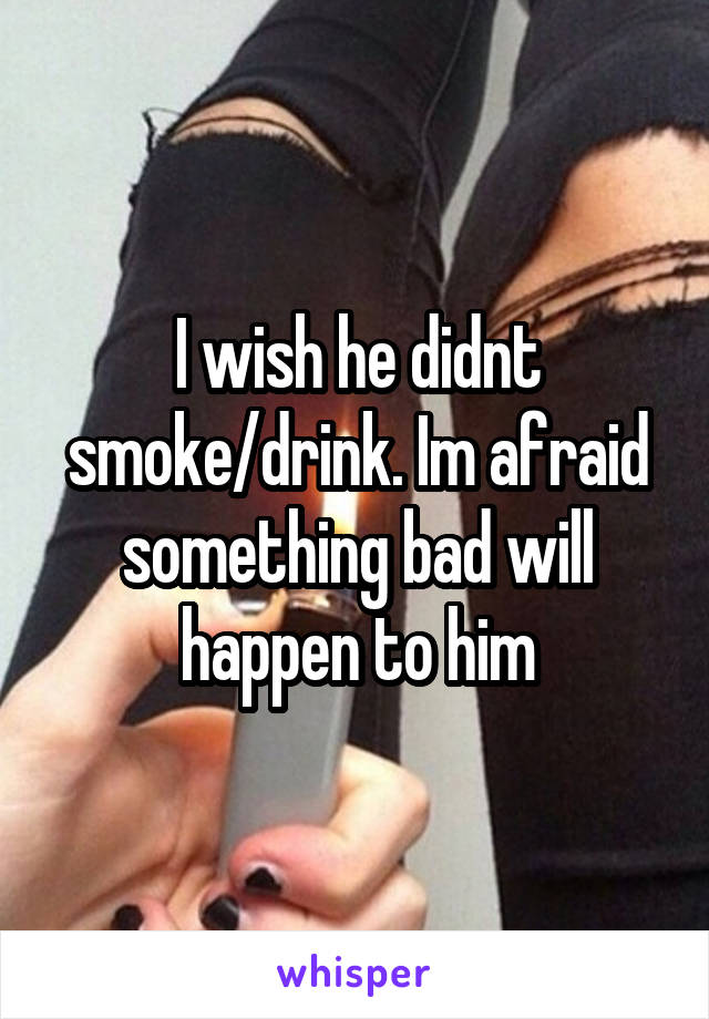 I wish he didnt smoke/drink. Im afraid something bad will happen to him