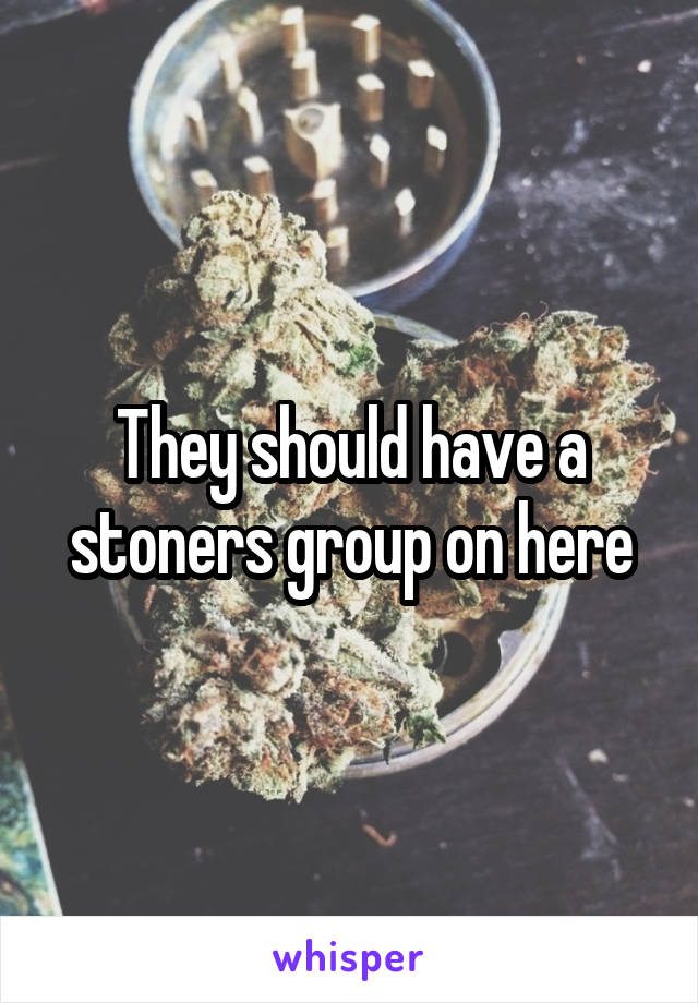 They should have a stoners group on here