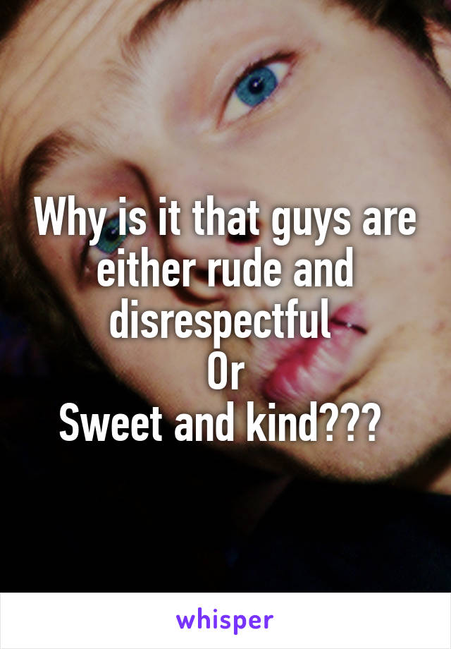 Why is it that guys are either rude and disrespectful 
Or
Sweet and kind??? 