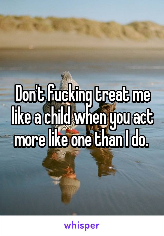 Don't fucking treat me like a child when you act more like one than I do. 