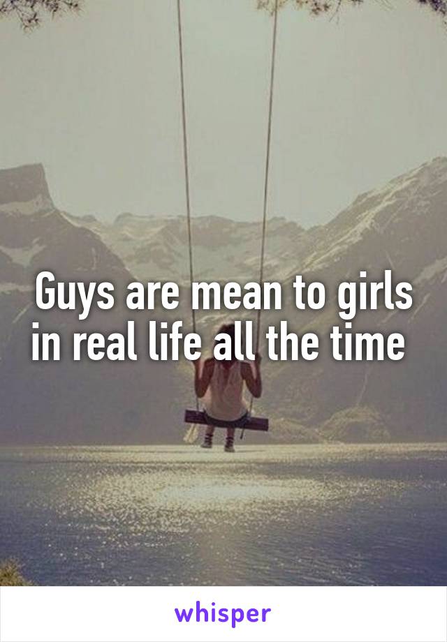 Guys are mean to girls in real life all the time 