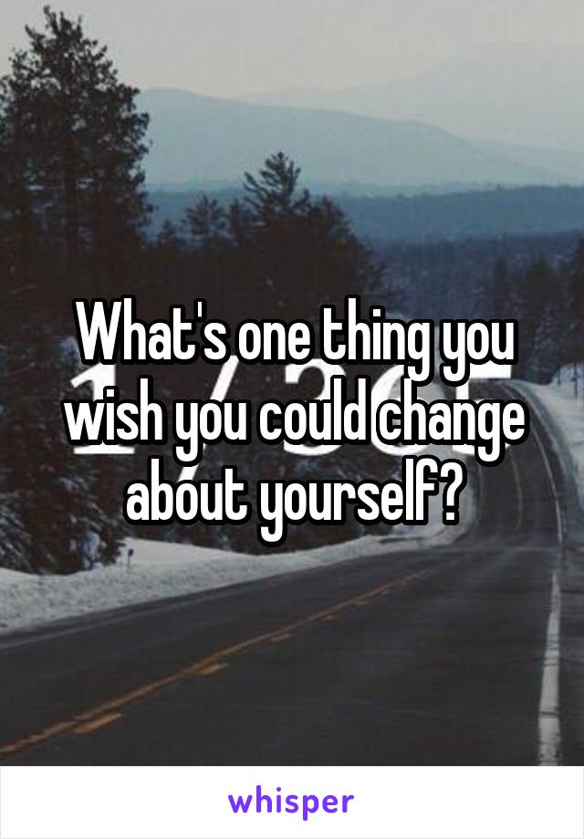 What's one thing you wish you could change about yourself?