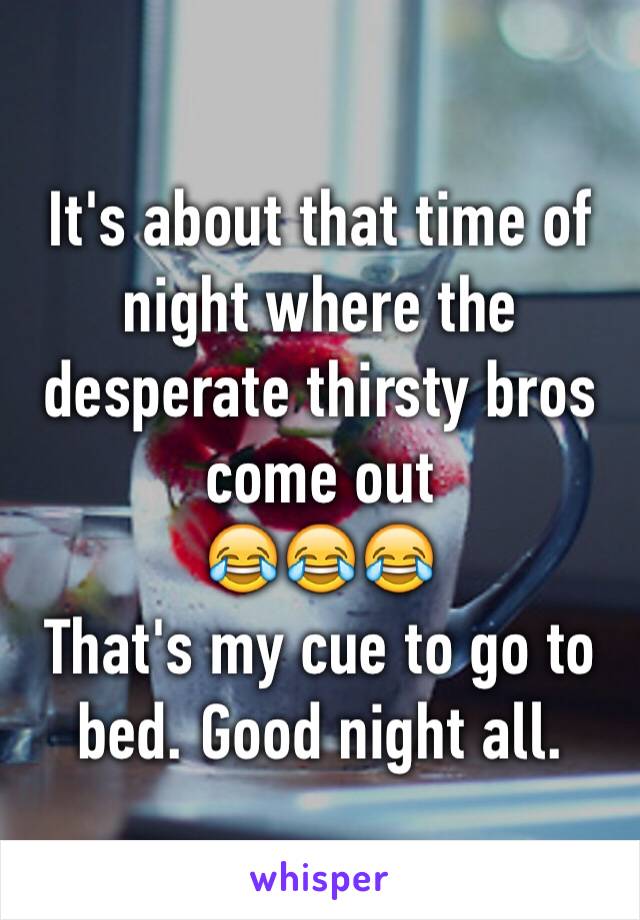 It's about that time of night where the desperate thirsty bros come out
😂😂😂 
That's my cue to go to bed. Good night all. 