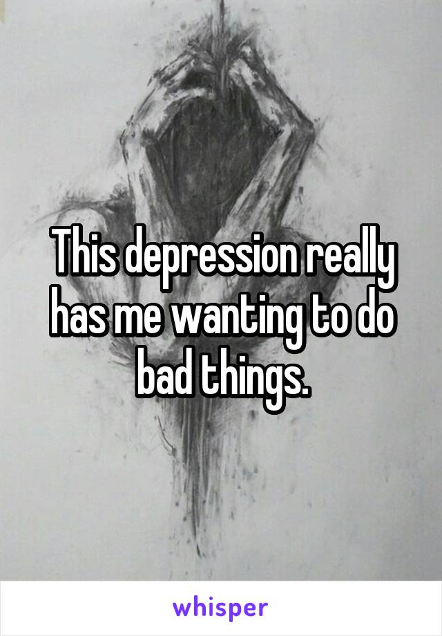 This depression really has me wanting to do bad things.