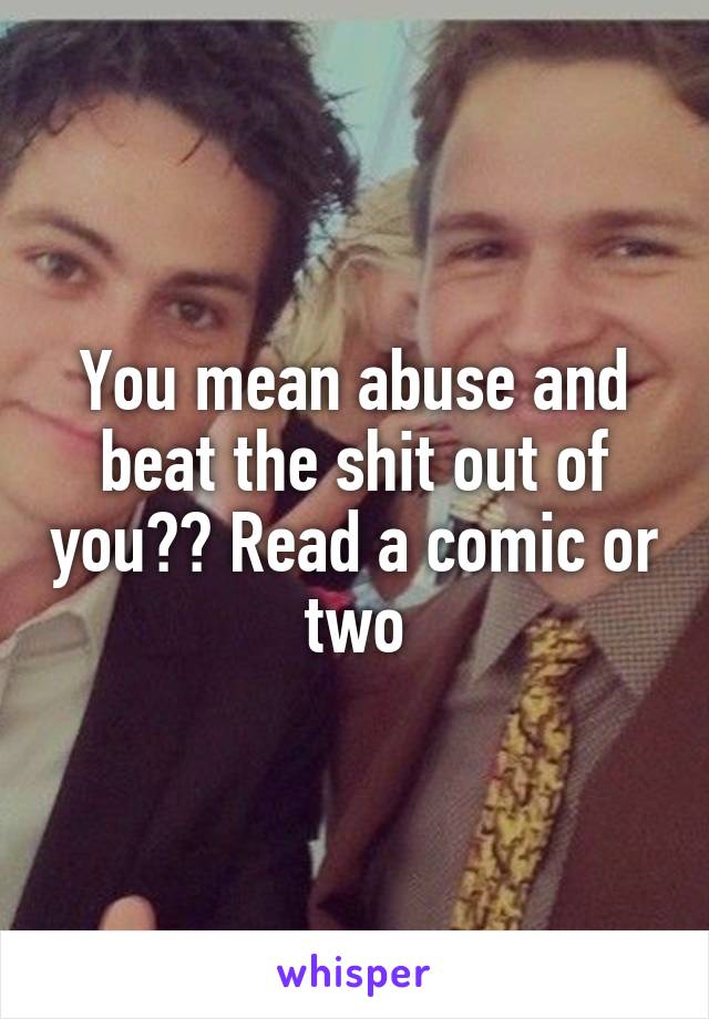 You mean abuse and beat the shit out of you?? Read a comic or two