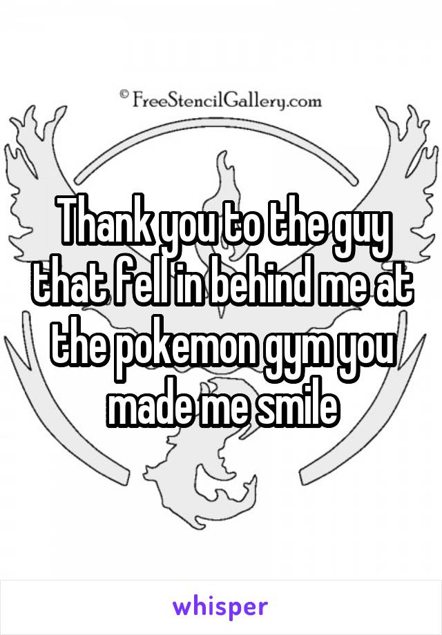 Thank you to the guy that fell in behind me at the pokemon gym you made me smile