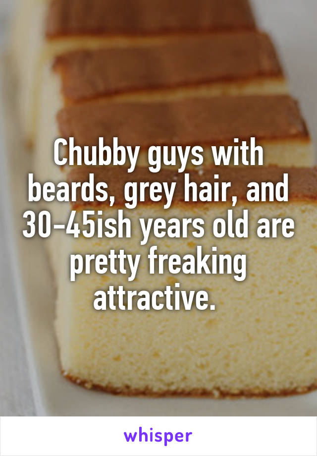 Chubby guys with beards, grey hair, and 30-45ish years old are pretty freaking attractive. 