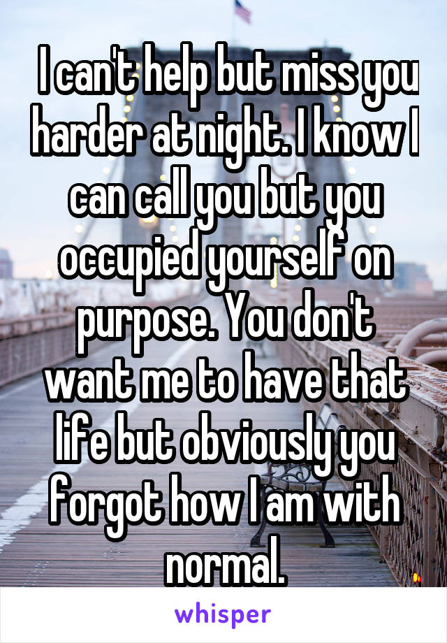  I can't help but miss you harder at night. I know I can call you but you occupied yourself on purpose. You don't want me to have that life but obviously you forgot how I am with normal.