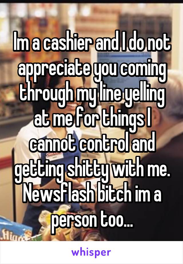 Im a cashier and I do not appreciate you coming through my line yelling at me for things I cannot control and getting shitty with me. Newsflash bitch im a person too...