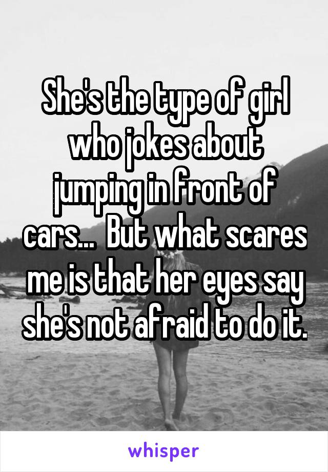 She's the type of girl who jokes about jumping in front of cars...  But what scares me is that her eyes say she's not afraid to do it. 