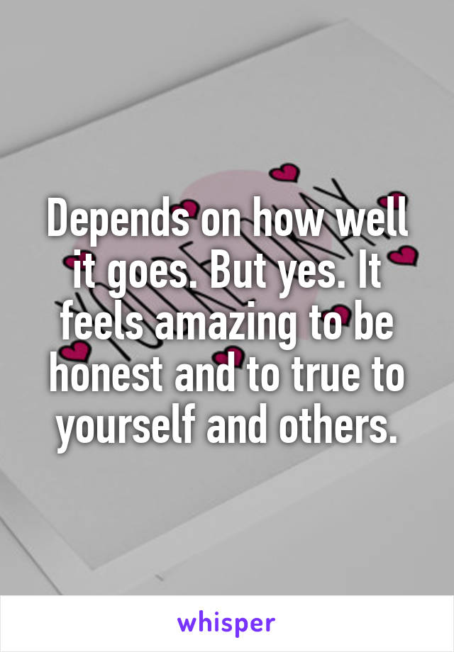 Depends on how well it goes. But yes. It feels amazing to be honest and to true to yourself and others.