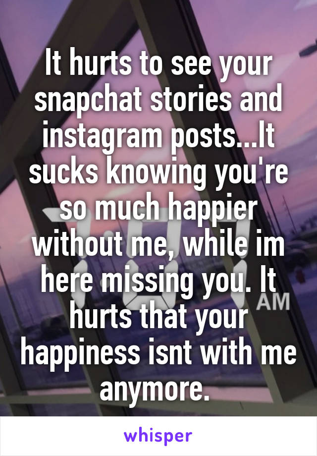 It hurts to see your snapchat stories and instagram posts...It sucks knowing you're so much happier without me, while im here missing you. It hurts that your happiness isnt with me anymore. 