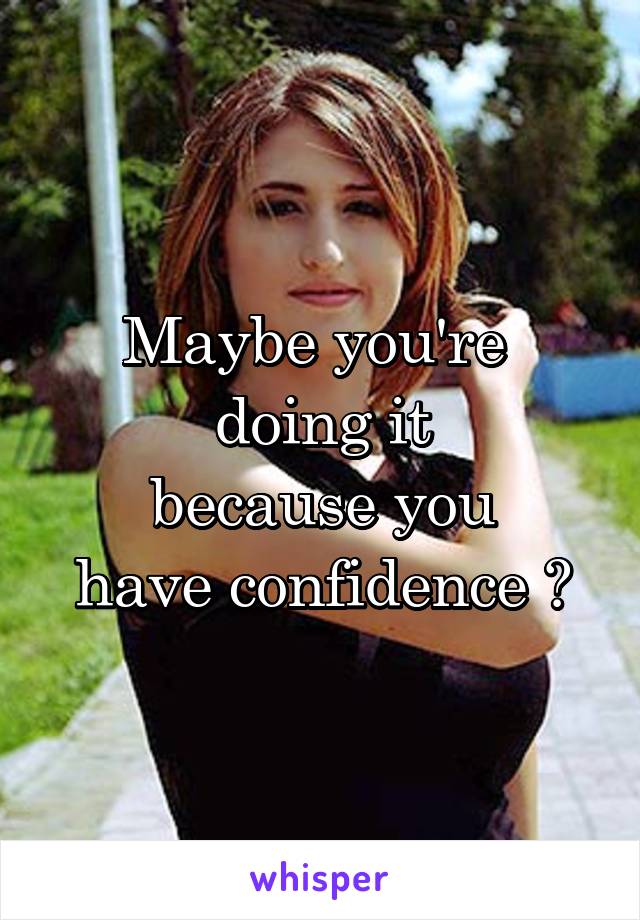 Maybe you're 
doing it
because you
have confidence ?