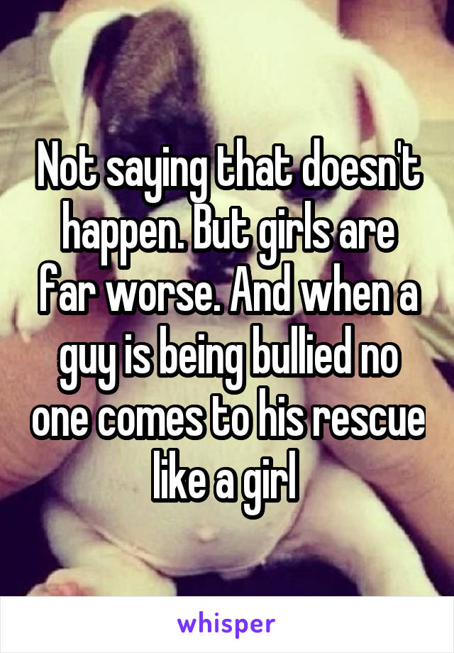 Not saying that doesn't happen. But girls are far worse. And when a guy is being bullied no one comes to his rescue like a girl 