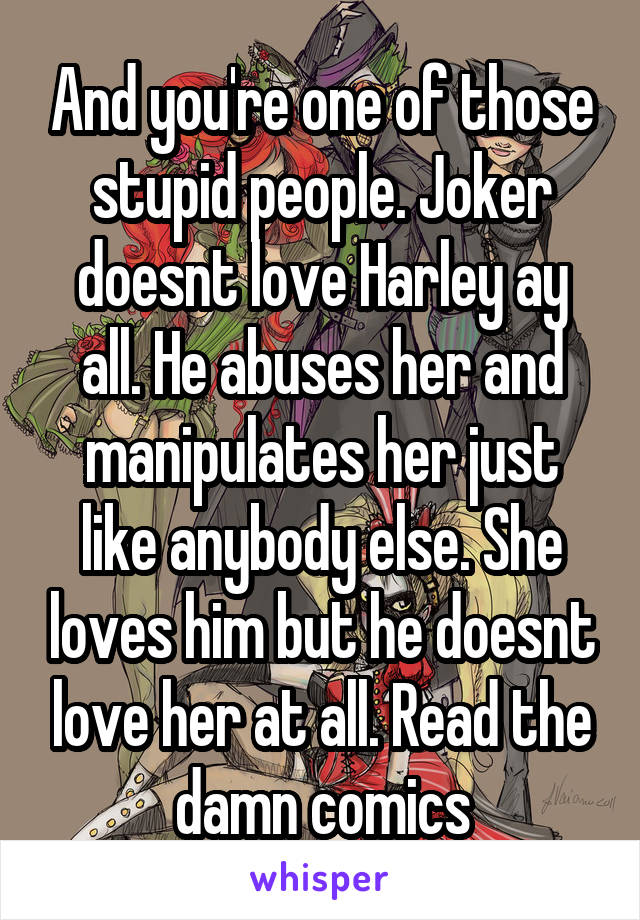 And you're one of those stupid people. Joker doesnt love Harley ay all. He abuses her and manipulates her just like anybody else. She loves him but he doesnt love her at all. Read the damn comics