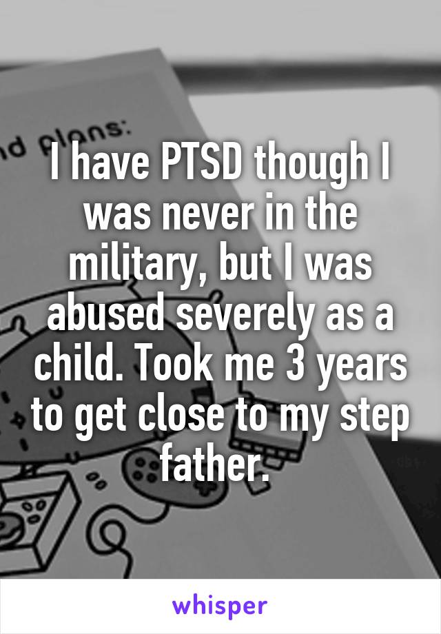 I have PTSD though I was never in the military, but I was abused severely as a child. Took me 3 years to get close to my step father. 