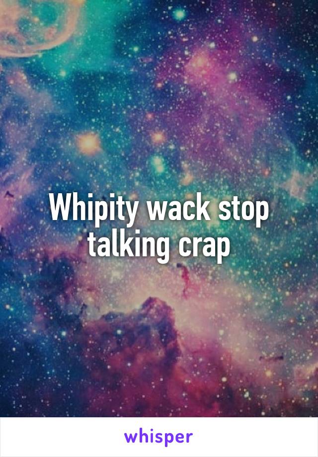 Whipity wack stop talking crap