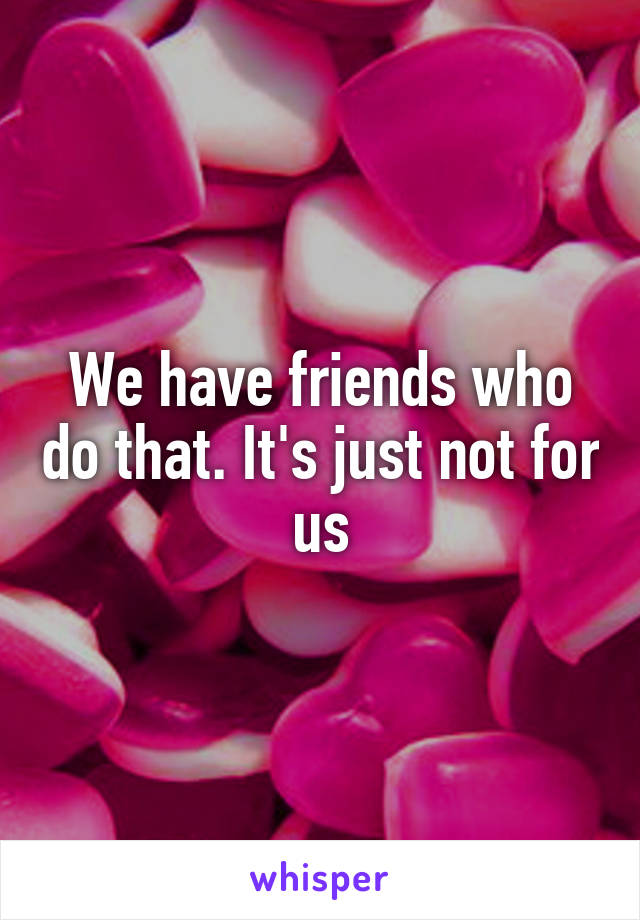 We have friends who do that. It's just not for us